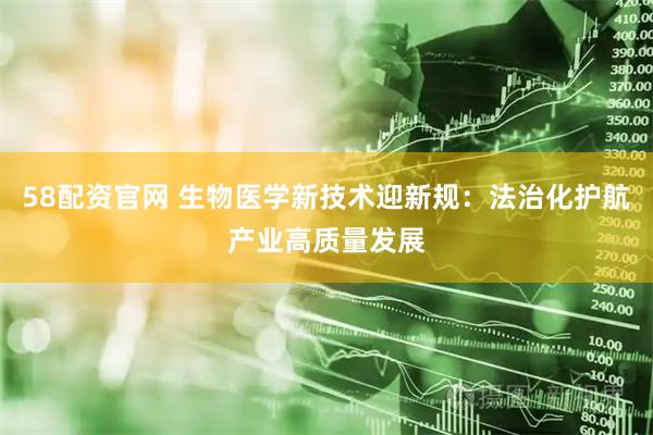 58配资官网 生物医学新技术迎新规：法治化护航产业高质量发展