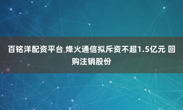 百铭洋配资平台 烽火通信拟斥资不超1.5亿元 回购注销股份