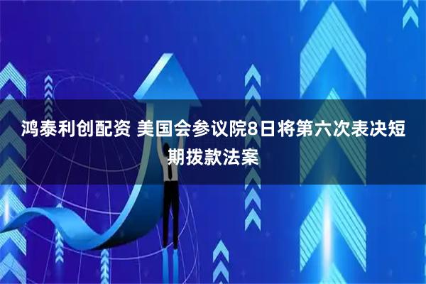 鸿泰利创配资 美国会参议院8日将第六次表决短期拨款法案