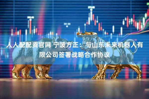 人人配配资官网 宁波方正：与山东未来机器人有限公司签署战略合作协议
