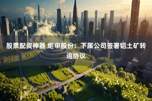 股票配资神器 炬申股份：下属公司签署铝土矿转运协议