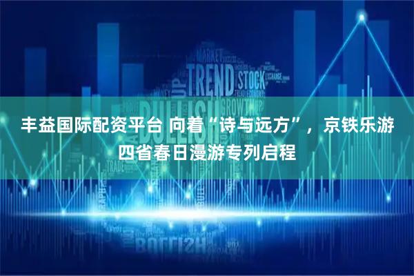 丰益国际配资平台 向着“诗与远方”，京铁乐游四省春日漫游专列启程