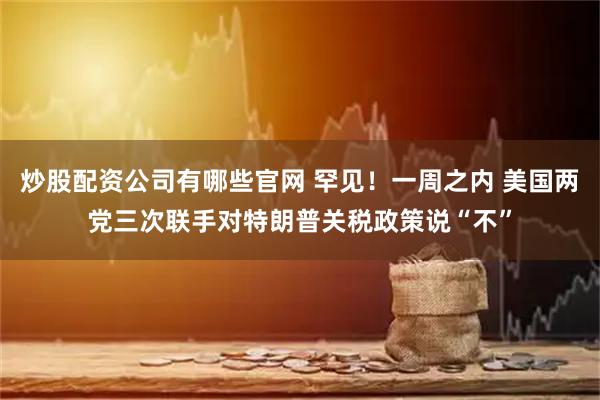 炒股配资公司有哪些官网 罕见！一周之内 美国两党三次联手对特朗普关税政策说“不”