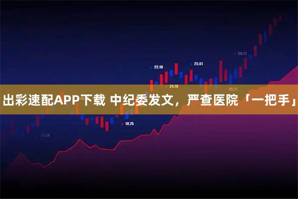 出彩速配APP下载 中纪委发文，严查医院「一把手」