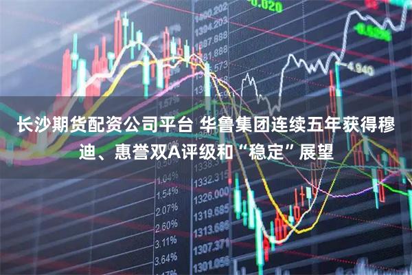 长沙期货配资公司平台 华鲁集团连续五年获得穆迪、惠誉双A评级和“稳定”展望