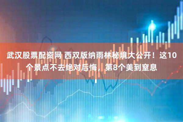 武汉股票配资网 西双版纳雨林秘境大公开！这10个景点不去绝对后悔，第8个美到窒息