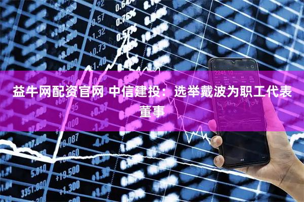 益牛网配资官网 中信建投：选举戴波为职工代表董事