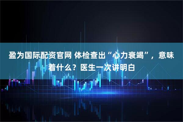 盈为国际配资官网 体检查出“心力衰竭”，意味着什么？医生一次讲明白