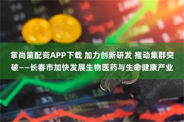 掌尚策配资APP下载 加力创新研发 推动集群突破——长春市加快发展生物医药与生命健康产业