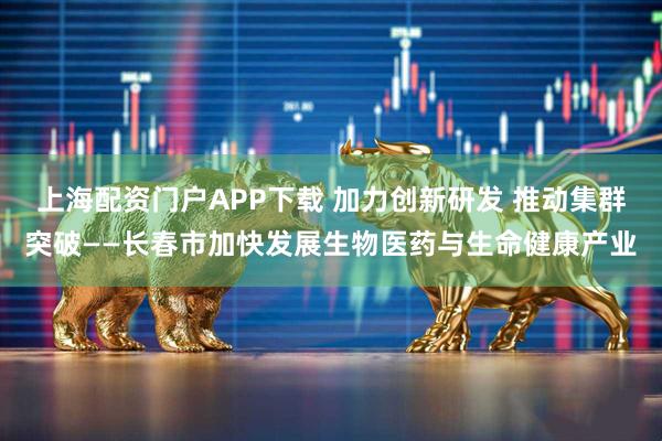 上海配资门户APP下载 加力创新研发 推动集群突破——长春市加快发展生物医药与生命健康产业