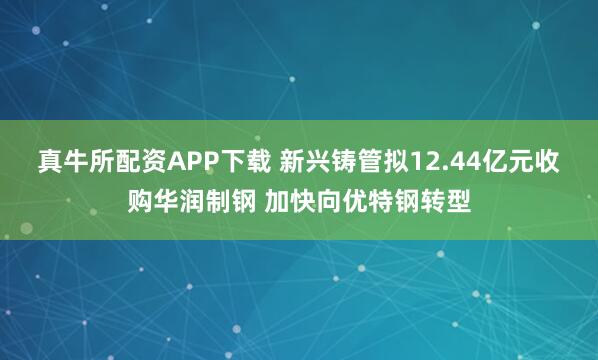 真牛所配资APP下载 新兴铸管拟12.44亿元收购华润制钢 加快向优特钢转型
