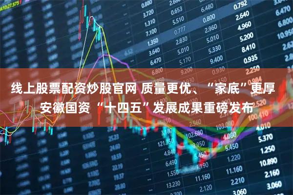 线上股票配资炒股官网 质量更优、“家底”更厚  安徽国资 “十四五”发展成果重磅发布