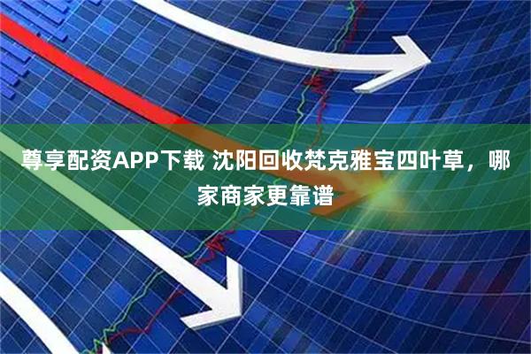 尊享配资APP下载 沈阳回收梵克雅宝四叶草，哪家商家更靠谱