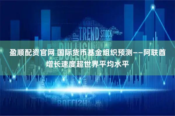 盈顺配资官网 国际货币基金组织预测——阿联酋增长速度超世界平均水平