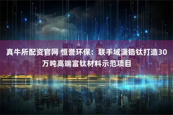 真牛所配资官网 恒誉环保：联手域潇锆钛打造30万吨高端富钛材料示范项目