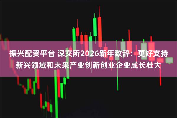 振兴配资平台 深交所2026新年致辞：更好支持新兴领域和未来产业创新创业企业成长壮大