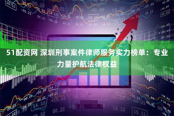 51配资网 深圳刑事案件律师服务实力榜单：专业力量护航法律权益