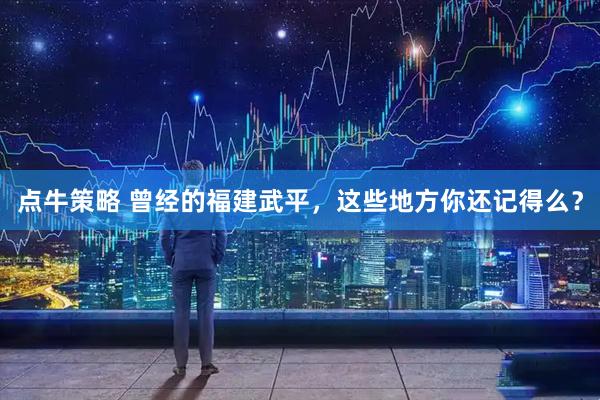 点牛策略 曾经的福建武平，这些地方你还记得么？