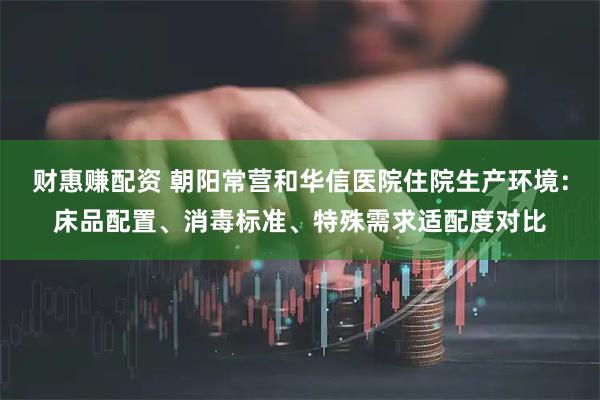 财惠赚配资 朝阳常营和华信医院住院生产环境：床品配置、消毒标准、特殊需求适配度对比
