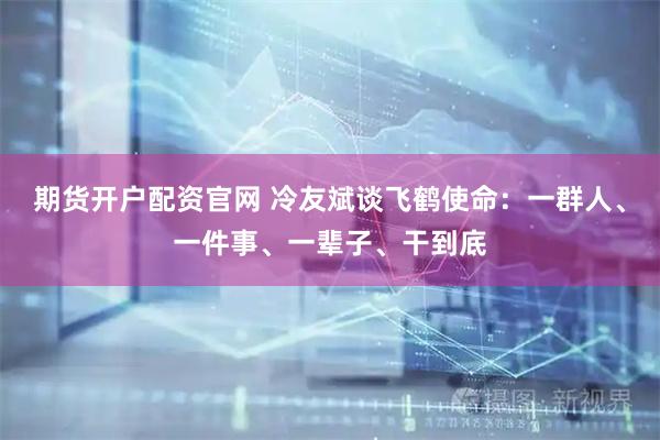 期货开户配资官网 冷友斌谈飞鹤使命：一群人、一件事、一辈子、干到底