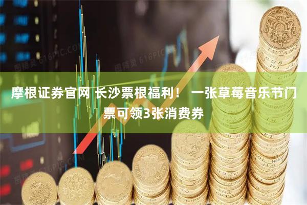 摩根证券官网 长沙票根福利！ 一张草莓音乐节门票可领3张消费券
