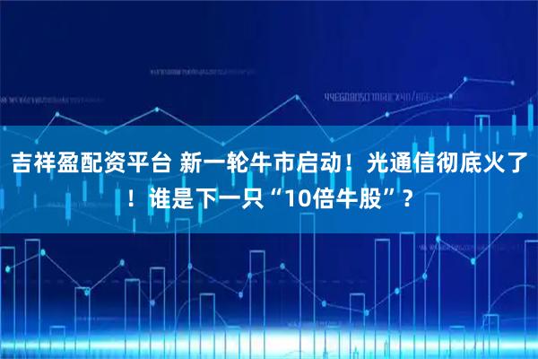 吉祥盈配资平台 新一轮牛市启动！光通信彻底火了！谁是下一只“10倍牛股”？