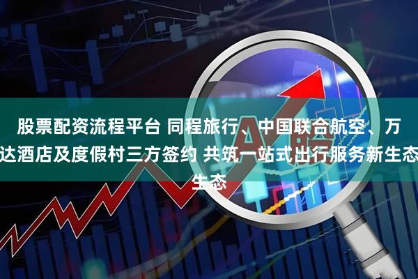股票配资流程平台 同程旅行、中国联合航空、万达酒店及度假村三方签约 共筑一站式出行服务新生态
