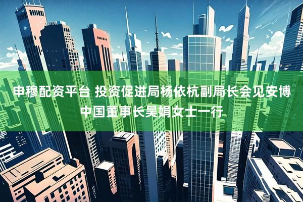 申穆配资平台 投资促进局杨依杭副局长会见安博中国董事长吴娟女士一行