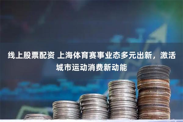 线上股票配资 上海体育赛事业态多元出新，激活城市运动消费新动能