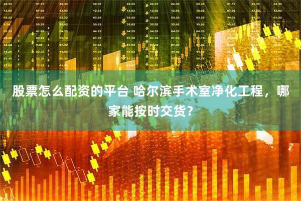 股票怎么配资的平台 哈尔滨手术室净化工程，哪家能按时交货？