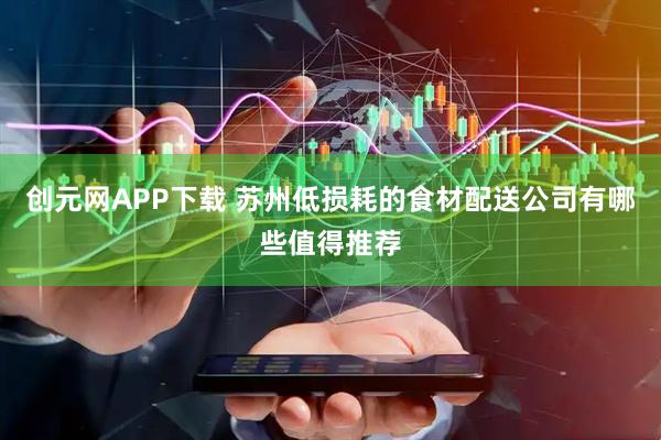 创元网APP下载 苏州低损耗的食材配送公司有哪些值得推荐